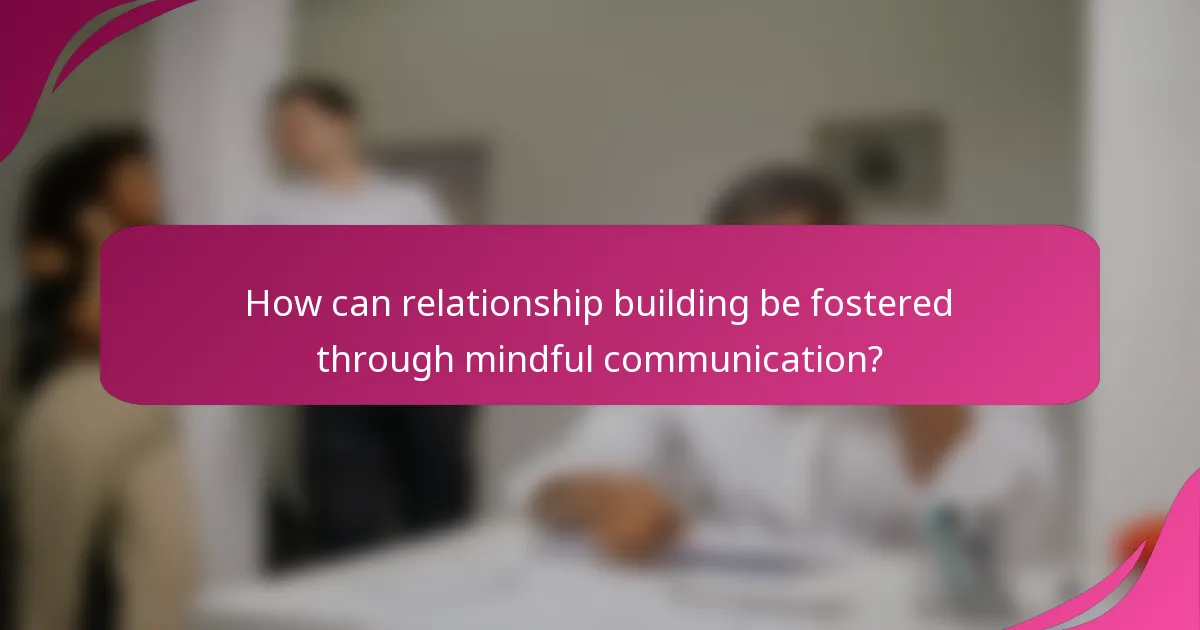How can relationship building be fostered through mindful communication?
